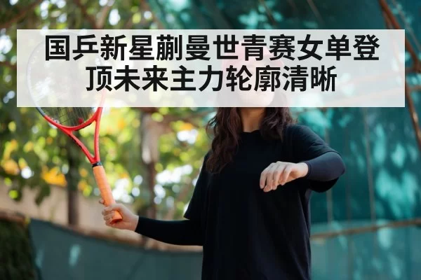 国乒新星蒯曼世青赛女单登顶未来主力轮廓清晰