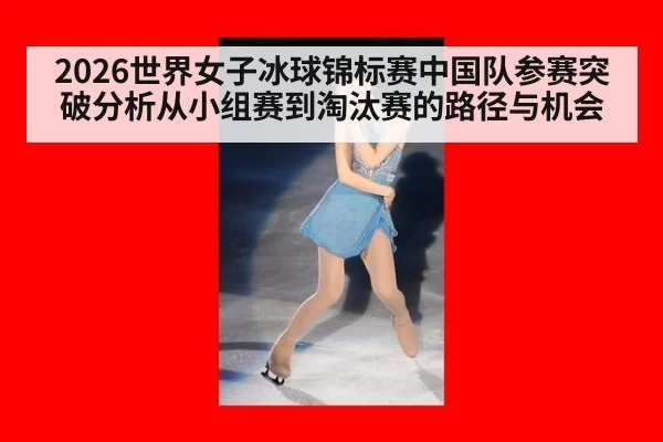 2026世界女子冰球锦标赛中国队参赛突破分析从小组赛到淘汰赛的路径与机会